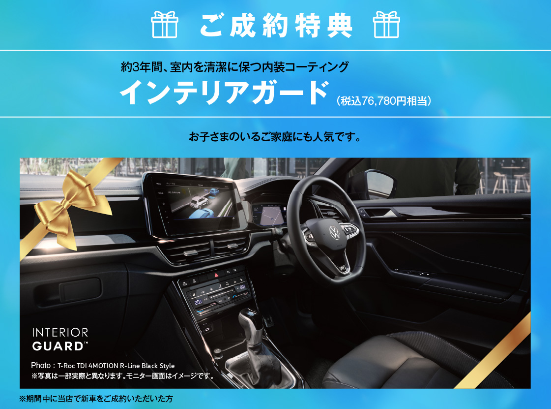 ご成約特典 約3年間、室内を清潔に保つ内装コーティング インテリアガード（税込76,780円相当） お子さまのいるご家庭にも人気です。 Photo：T-Roc TDI 4MOTION R-Line Black Style 写真は一部実際と異なります。 ※期間中に当店で新車をご成約いただいた方