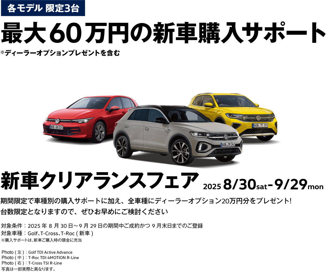 各モデル 限定3台 最大60万円の新車購入サポート 新車購入サポート ※ディーラーオプションプレゼントを含む 新車クリアランスフェア 2025 8/30sat-9/29mon 期間限定で車種別の購入サポートに加え、全車種にディーラーオプション20万円分をプレゼント！台数限定となりますので、ぜひお早めにご検討ください 対象条件：2025年8月30日〜9月29日の期間中ご成約かつ9月末日までのご登録 対象車種：Golf、T-Cross、T-Roc (新車) ※購入サポートは、新車ご購入時の頭金に充当