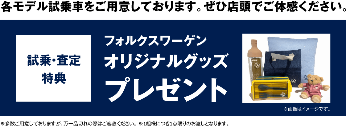 各モデル試乗車をご用意しております。ぜひ店頭でご体感ください。 試乗・査定特典 フォルクスワーゲンオリジナルグッズプレゼント