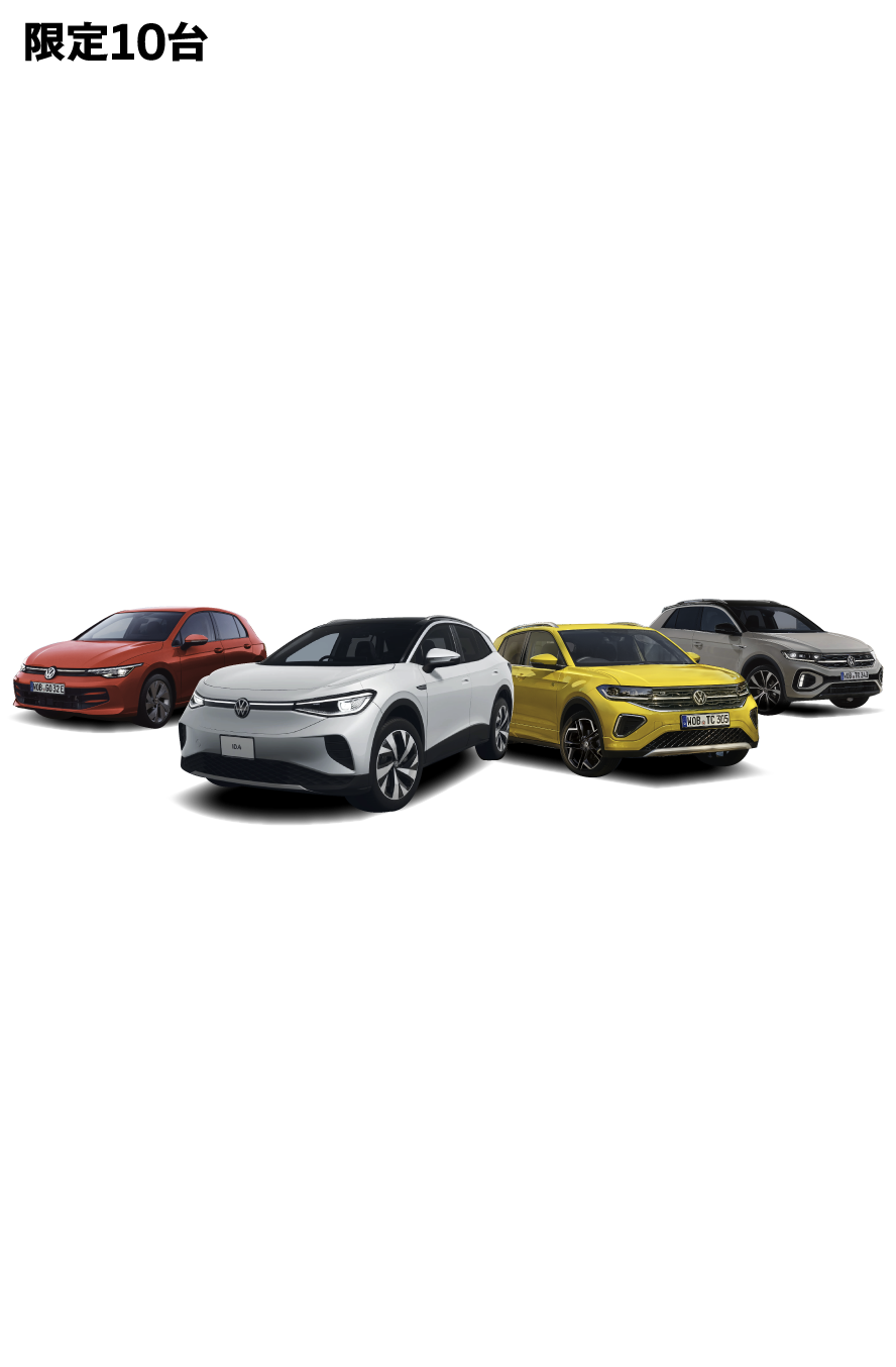 限定10台　最大120万円の新車購入サポート ※ディーラーオプションプレゼントを含む 新車特選車フェア 2025 11/1sat-11/24mon 期間限定で車種別の購入サポートに加え、対象車種にディーラーオプションをプレゼント！台数限定となりますので、ぜひお早めにご検討ください 対象条件：2025年11月1日〜11月24日の期間中ご成約かつ11月末日までのご登録 対象車種：ID.4、T-Roc、Golf、T-Cross (新車) ※購入サポートは、新車ご購入時の頭金に充当 Photo(左)：Golf TDI Active Advance　Photo(中左)：ID.4 Pro　Photo(中右)：T-Cross TSI R-Line Photo(右)：T-Roc TDI 4MOTION R-Line　写真は一部実際と異なります。