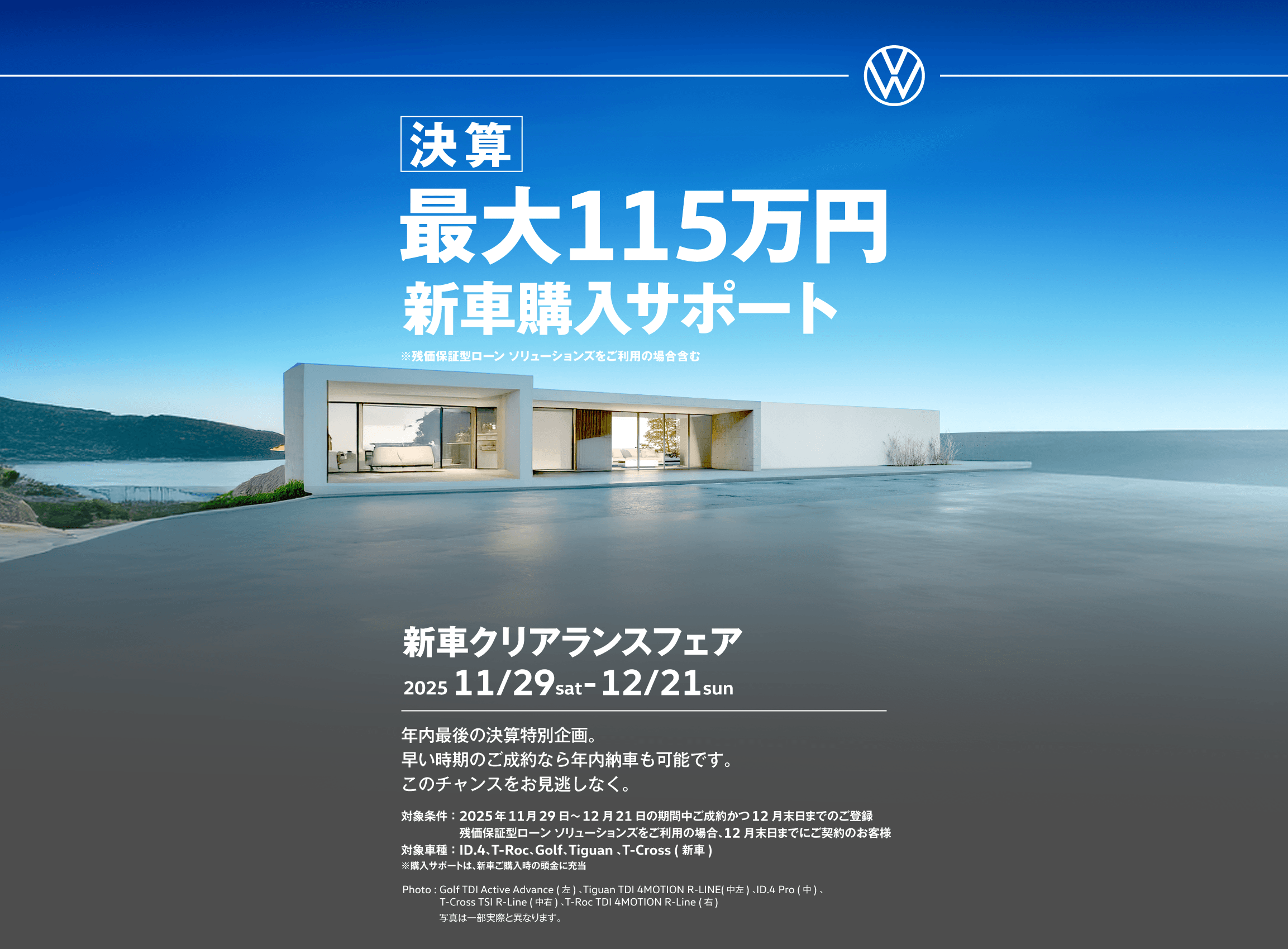 決算 最大115万円新車購入サポート ※残価設定型ローンをご利用の場合含む 新車クリアランスフェア 2025 11/29sat-12/21sun 年内最後の決算特別企画。購入サポート＋残価設定ローンご利用で、さらにお得に。このチャンスをお見逃しなく。対象条件：2025年11月29日〜12月21日の期間中ご成約かつ12月末日までのご登録 対象車種：ID.4、T-Roc、Golf、New Tiguan 、T-Cross ( 新車) Photo: Golf TDI Active Advance (左) 、New Tiguan TDI 4MOTION R-LINE(中左) 、ID.4 Pro(中) 、T-Cross TSI R-Line(中右) 、T-Roc TDI 4MOTION R-Line(右) ※購入サポートは、新車ご購入時の頭金に充当 写真は一部実際と異なります。
