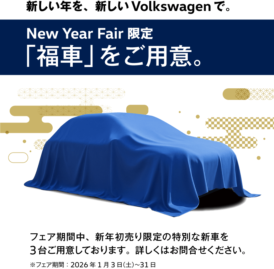 新しい年を、新しいVolkswagenで。New Year Fair 限定「福車」をご用意。フェア期間中、新年初売り限定の特別な新車を3台ご用意しております。詳しくはお問合せください。※フェア期間：2026年1月3日（土）〜31日