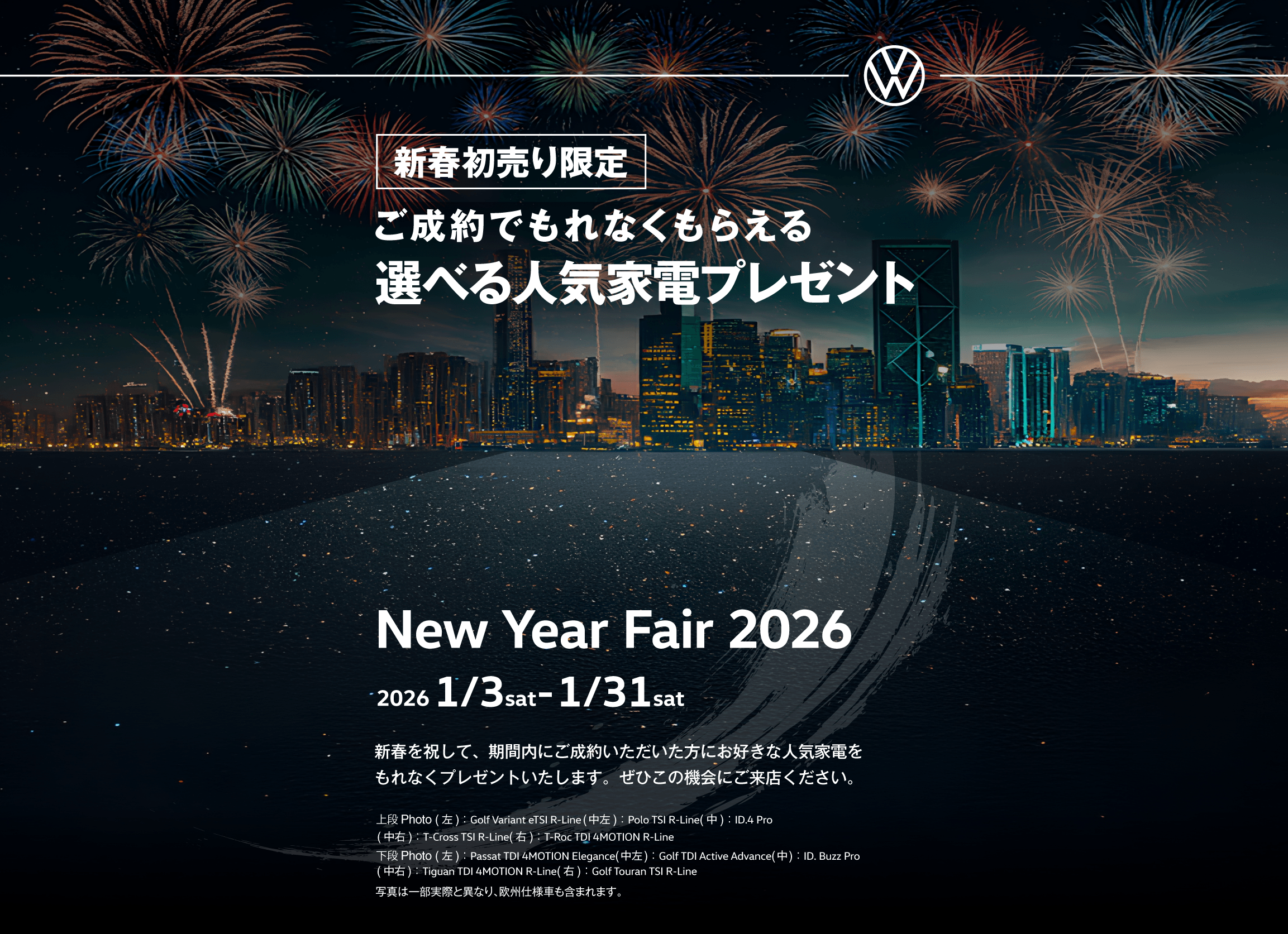 新春初売り限定 ご成約でもれなくもらえる選べる人気家電プレゼント New Year Fair 2026 2026 1/3sat-1/31sat 新春を祝して、期間内にご成約いただいた方にお好きな人気家電をもれなくプレゼントいたします。ぜひこの機会にご来店ください。上段Photo(左)：Golf Variant eTSI R-Line(中左)：Polo TSI R-Line(中)：ID.4 Pro(中右)：T-Cross TSI R-Line(右)：T-Roc TDI 4MOTION R-Line 下段Photo(左)：Passat TDI 4MOTION Elegance(中左)：Golf TDI Active Advance(中)：ID. Buzz Pro(中右)：Tiguan TDI 4MOTION R-Line(右)：Golf Touran TSI R-Line 写真は一部実際と異なり、欧州仕様車も含まれます。