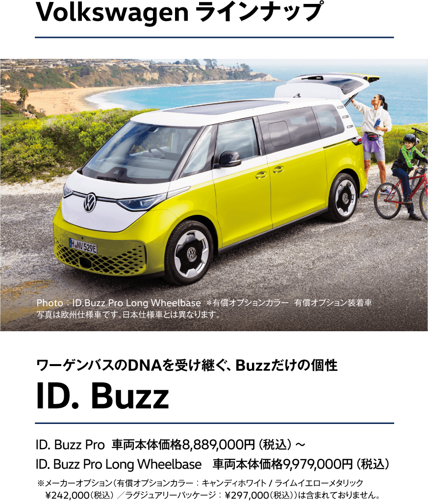 ワーゲンバスのDNAを受け継ぐ、Buzzだけの個性 ID. Buzz ID. Buzz Pro  車両本体価格8,889,000円（税込）〜 ID. Buzz Pro Long Wheelbase　車両本体価格9,979,000円（税込）