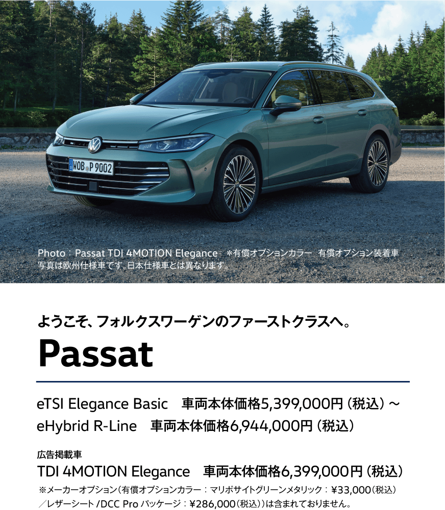 ようこそ、フォルクスワーゲンのファーストクラスへ。 Passat eTSI Elegance Basic　車両本体価格5,399,000円（税込）〜
eHybrid R-Line　車両本体価格6,944,000円（税込）